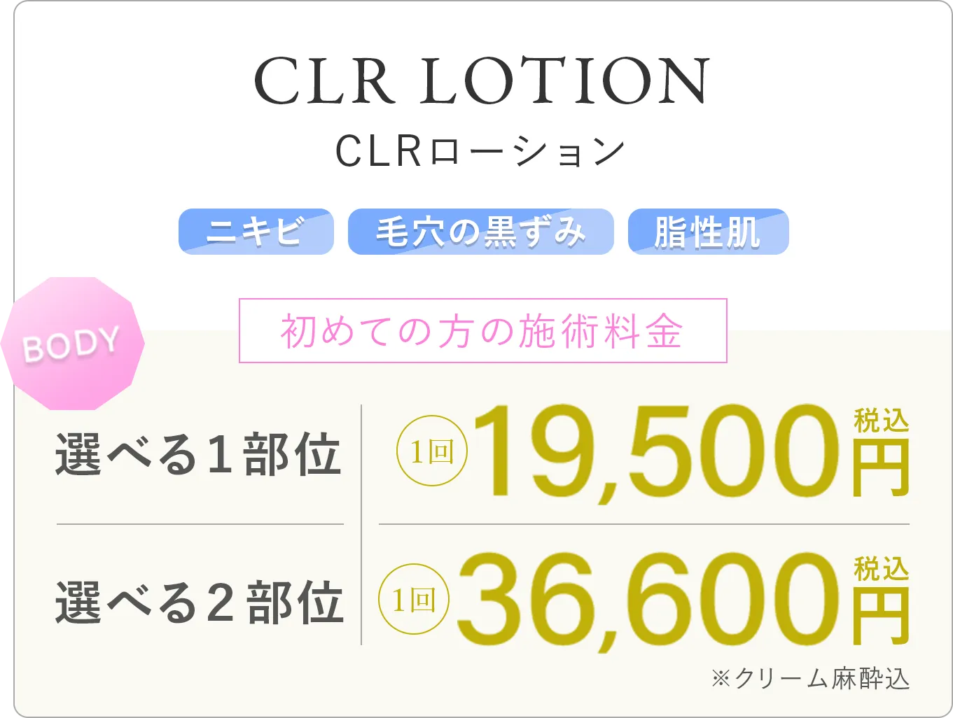 CLRローション ニキビ 毛穴の黒ずみ 脂性肌 初めての方の施術料金 選べる1部位:1回 19,500円(税込) 選べる2部位:1回 36,600円(税込)※クリーム麻酔込み