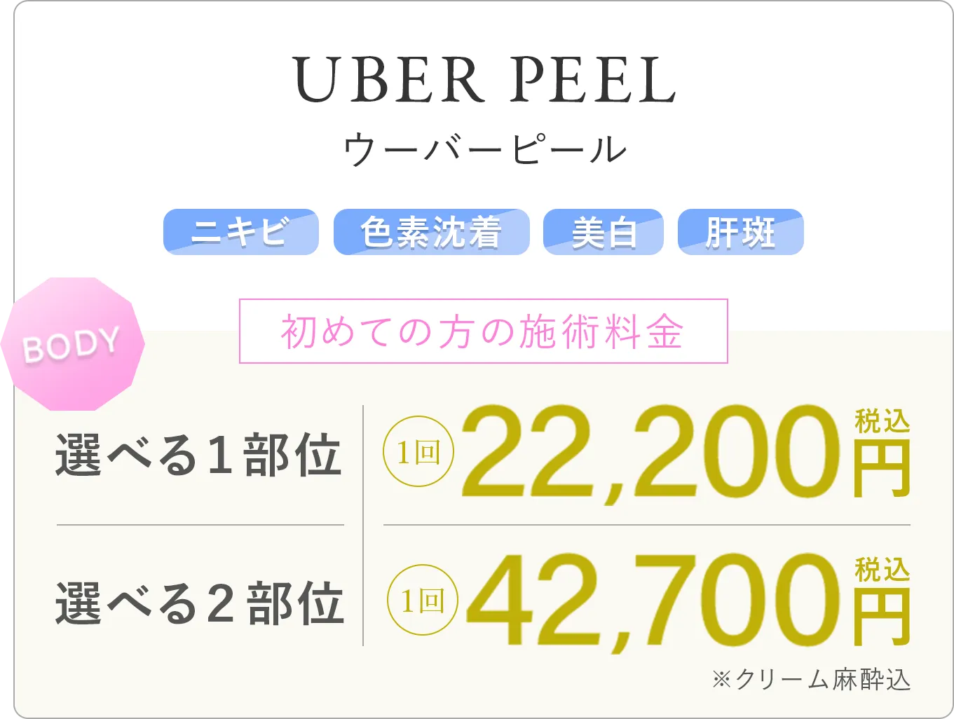 ウーバーピール ニキビ 色素沈着 美白 肝斑 初めての方の施術料金 選べる1部位:1回 22,200円(税込) 選べる2部位:1回 42,700円(税込)※クリーム麻酔込み