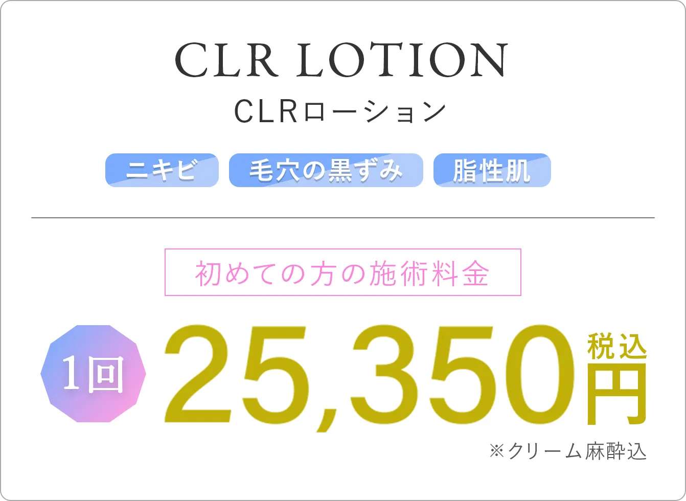 CLRローション ニキビ 毛穴の黒ずみ 脂性肌 初めての方の施術料金 1回 25,350円(税込)※クリーム麻酔込み